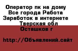 Оператор пк на дому - Все города Работа » Заработок в интернете   . Тверская обл.,Осташков г.